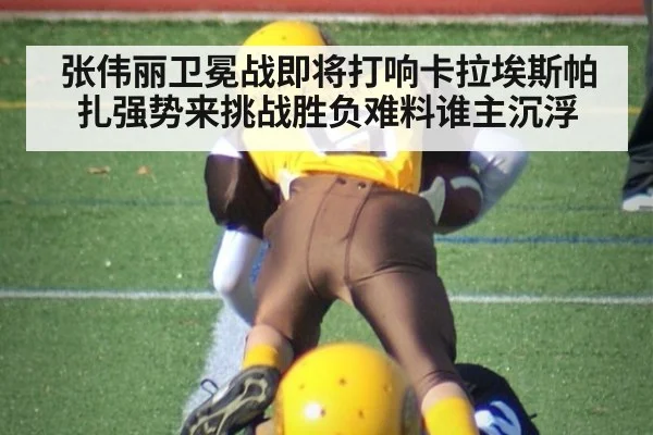 张伟丽卫冕战即将打响卡拉埃斯帕扎强势来挑战胜负难料谁主沉浮