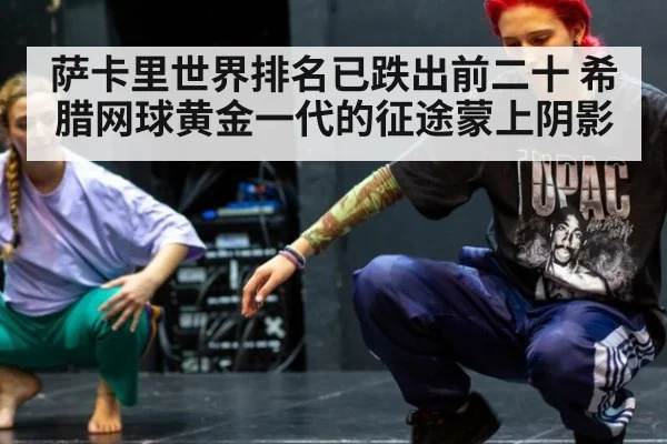 萨卡里世界排名已跌出前二十 希腊网球黄金一代的征途蒙上阴影